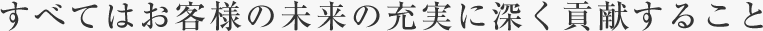すべてはお客様の未来の充実に深く貢献すること