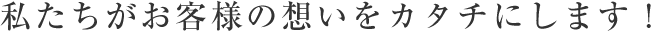 私たちがお客様の想いをカタチにします！