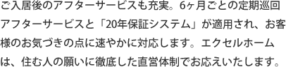 ご入居後のアフターサービスも充実。6ヶ月ごとの定期巡回アフターサービスと「20年保証システム」が適用され、お客様のお気づきの点に速やかに対応します。エクセルホームは、住む人の願いに徹底した直営体制でお応えいたします。